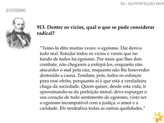 EGOÍSMO
XII - DA PERFEIÇÃO MOR
913. Dentre os vícios, qual o que se pode considerar
radical?
“Temo-lo dito muitas vezes: o egoísmo. Daí deriva
todo mal. Estudai todos os vícios e vereis que no
fundo de todos há egoísmo. Por mais que lhes deis
combate, não chegareis a extirpá-los, enquanto não
atacardes o mal pela raiz, enquanto não lhe houverdes
destruído a causa. Tendam, pois, todos os esforços
para esse efeito, porquanto aí é que está a verdadeira
chaga da sociedade. Quem quiser, desde esta vida, ir
aproximando-se da perfeição moral, deve expurgar o
seu coração de todo sentimento de egoísmo, visto ser
o egoísmo incompatível com a justiça, o amor e a
caridade. Ele neutraliza todas as outras qualidades.”
 