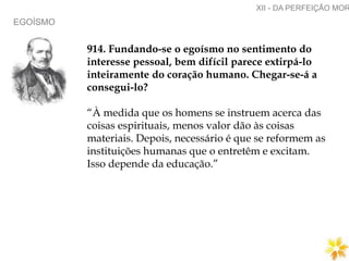 EGOÍSMO
XII - DA PERFEIÇÃO MOR
914. Fundando-se o egoísmo no sentimento do
interesse pessoal, bem difícil parece extirpá-lo
inteiramente do coração humano. Chegar-se-á a
consegui-lo?
“À medida que os homens se instruem acerca das
coisas espirituais, menos valor dão às coisas
materiais. Depois, necessário é que se reformem as
instituições humanas que o entretêm e excitam.
Isso depende da educação.”
 