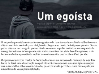 O moço de quem falamos certamente gostava da tia e ter-se-ia revoltado se lhe tivessem
dito o contrário, contudo, sua afeição não chegava ao ponto de fatigar-se por ela. De sua
parte, não era um desígnio premeditado, mas uma repulsa instintiva, consequente de
seu egoísmo inato. A luz que ele não soube encontrar em vida, hoje lhe aparece, e ele
lamenta não ter aproveitado melhor os ensinamentos que recebeu. Orai por ele.
O egoísmo é o verme roedor da Sociedade, é mais ou menos o de cada um de vós. Em
breve eu farei uma dissertação na qual ele será encarado sob suas múltiplas nuanças;
será um espelho: olhai-o com cuidado, para ver se não percebeis num canto qualquer
um reflexo de vossa personalidade.
VOSSO GUIA ESPIRITUAL
 