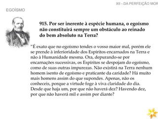 EGOÍSMO
XII - DA PERFEIÇÃO MOR
915. Por ser inerente à espécie humana, o egoísmo
não constituirá sempre um obstáculo ao reinado
do bem absoluto na Terra?
“É exato que no egoísmo tendes o vosso maior mal, porém ele
se prende à inferioridade dos Espíritos encarnados na Terra e
não à Humanidade mesma. Ora, depurando-se por
encarnações sucessivas, os Espíritos se despojam do egoísmo,
como de suas outras impurezas. Não existirá na Terra nenhum
homem isento de egoísmo e praticante da caridade? Há muito
mais homens assim do que supondes. Apenas, não os
conheceis, porque a virtude foge à viva claridade do dia.
Desde que haja um, por que não haverá dez? Havendo dez,
por que não haverá mil e assim por diante?
 