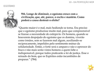 EGOÍSMO
XII - DA PERFEIÇÃO MOR
916. Longe de diminuir, o egoísmo cresce com a
civilização, que, até, parece, o excita e mantém. Como
poderá a causa destruir o efeito?
“Quanto maior é o mal, mais hediondo se torna. Era preciso
que o egoísmo produzisse muito mal, para que compreensível
se fizesse a necessidade de extirpá-lo. Os homens, quando se
houverem despojado do egoísmo que os domina, viverão
como irmãos, sem se fazerem mal algum, auxiliando-se
reciprocamente, impelidos pelo sentimento mútuo da
solidariedade. Então, o forte será o amparo e não o opressor do
fraco e não mais serão vistos homens a quem falte o
indispensável, porque todos praticarão a lei de justiça. Esse o
reinado do bem, que os Espíritos estão incumbidos de
preparar.” (784)
 