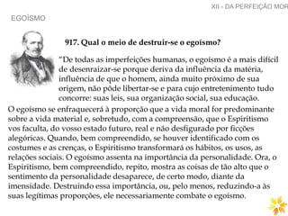 EGOÍSMO
XII - DA PERFEIÇÃO MOR
917. Qual o meio de destruir-se o egoísmo?
“De todas as imperfeições humanas, o egoísmo é a mais difícil
de desenraizar-se porque deriva da influência da matéria,
influência de que o homem, ainda muito próximo de sua
origem, não pôde libertar-se e para cujo entretenimento tudo
concorre: suas leis, sua organização social, sua educação.
O egoísmo se enfraquecerá à proporção que a vida moral for predominante
sobre a vida material e, sobretudo, com a compreensão, que o Espiritismo
vos faculta, do vosso estado futuro, real e não desfigurado por ficções
alegóricas. Quando, bem compreendido, se houver identificado com os
costumes e as crenças, o Espiritismo transformará os hábitos, os usos, as
relações sociais. O egoísmo assenta na importância da personalidade. Ora, o
Espiritismo, bem compreendido, repito, mostra as coisas de tão alto que o
sentimento da personalidade desaparece, de certo modo, diante da
imensidade. Destruindo essa importância, ou, pelo menos, reduzindo-a às
suas legítimas proporções, ele necessariamente combate o egoísmo.
 