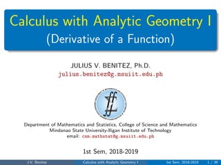 Calculus with Analytic Geometry I
(Derivative of a Function)
JULIUS V. BENITEZ, Ph.D.
julius.benitez@g.msuiit.edu.ph
Department of Mathematics and Statistics, College of Science and Mathematics
Mindanao State University-Iligan Institute of Technology
email: csm.mathstat@g.msuiit.edu.ph
1st Sem, 2018-2019
J.V. Benitez Calculus with Analytic Geometry I 1st Sem, 2018-2019 1 / 39
 