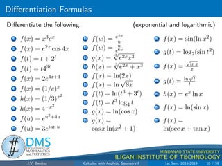 Differentiation Formulas
.
DMS
Department of
MATHEMATICS
and STATISTICS
1
MINDANAO STATE UNIVERSITY
ILIGAN INSTITUTE OF TECHNOLOGY
Differentiate the following: (exponential and logarithmic)
1 f(x) = x3ex
2 f(x) = e2x cos 4x
3 f(t) = t + 2t
4 f(t) = t43t
5 f(x) = 2e4x+1
6 f(x) = (1/e)x
7 h(x) = (1/3)x2
8 h(x) = 4−x2
9 f(u) = eu2+4u
10 f(u) = 3etan u
11 f(w) = e4w
w
12 f(w) = w
e6w
13 g(x) =
3
√
e2xx3
14 h(x) = 3
√
e2x + x3
15 f(x) = ln(2x)
16 f(x) = ln
√
8x
17 f(t) = ln(t3 + 3t)
18 f(t) = t3 log4 t
19 g(x) = ln(cos x)
20 g(x) =
cos x ln(x2 + 1)
21 f(x) = sin(ln x2)
22 g(t) = log7(sin t2)
23 f(x) =
√
ln x
x
24 g(t) = ln
√
t
t
25 h(x) = ex ln x
26 f(x) = ln(sin x)
27 f(x) =
ln(sec x + tan x)
J.V. Benitez Calculus with Analytic Geometry I 1st Sem, 2018-2019 10 / 39
 
