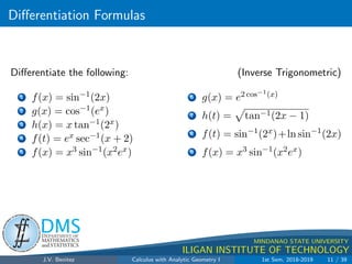 Differentiation Formulas
.
DMS
Department of
MATHEMATICS
and STATISTICS
1
MINDANAO STATE UNIVERSITY
ILIGAN INSTITUTE OF TECHNOLOGY
Differentiate the following: (Inverse Trigonometric)
1 f(x) = sin−1
(2x)
2 g(x) = cos−1(ex)
3 h(x) = x tan−1(2x)
4 f(t) = ex sec−1(x + 2)
5 f(x) = x3 sin−1
(x2ex)
6 g(x) = e2 cos−1(x)
7 h(t) =
p
tan−1(2x − 1)
8 f(t) = sin−1
(2x)+ln sin−1
(2x)
9 f(x) = x3 sin−1
(x2ex)
J.V. Benitez Calculus with Analytic Geometry I 1st Sem, 2018-2019 11 / 39
 