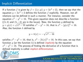 Implicit Differentiation
.
DMS
Department of
MATHEMATICS
and STATISTICS
1
MINDANAO STATE UNIVERSITY
ILIGAN INSTITUTE OF TECHNOLOGY
If a function f is given by f = {(x, y)| y = 3x2 + 2}, then we say that the
equation y = 3x2 + 2 defines the function f explicitly. However, not all
relations can be defined in such a manner. For instance, consider the
equation x2 − y2 = 16. This given equation does not describe a function
((5, 3) and (5, −3) are in the locus). Now, the function g defined by
y = g(x) =
√
x2 − 16 satisfies x2 − y2 = 16, that is x2 − [g(x)]2 = 16.
Also, the function h defined by
y = h(x) = −
p
x2 − 16
satisfies x2 − y2 = 16, that is, x2 − [h(x)]2 = 16. In this case, we say that
function g (or the function h) is defined implicitly by the equation
x2 − y2 = 16. The process of finding the derivative of a function that is
defined implicitly is called implicit differentiation.
J.V. Benitez Calculus with Analytic Geometry I 1st Sem, 2018-2019 12 / 39
 