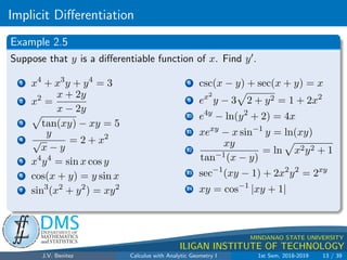 Implicit Differentiation
.
DMS
Department of
MATHEMATICS
and STATISTICS
1
MINDANAO STATE UNIVERSITY
ILIGAN INSTITUTE OF TECHNOLOGY
Example 2.5
Suppose that y is a differentiable function of x. Find y0.
1 x4
+ x3
y + y4
= 3
2 x2
=
x + 2y
x − 2y
3
p
tan(xy) − xy = 5
4
y
√
x − y
= 2 + x2
5 x4
y4
= sin x cos y
6 cos(x + y) = y sin x
7 sin3
(x2
+ y2
) = xy2
8 csc(x − y) + sec(x + y) = x
9 ex2
y − 3
p
2 + y2 = 1 + 2x2
10 e4y
− ln(y2
+ 2) = 4x
11 xexy
− x sin−1
y = ln(xy)
12
xy
tan−1(x − y)
= ln
p
x2y2 + 1
13 sec−1
(xy − 1) + 2x2
y2
= 2xy
14 xy = cos−1
|xy + 1|
J.V. Benitez Calculus with Analytic Geometry I 1st Sem, 2018-2019 13 / 39
 