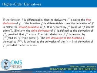 Higher-Order Derivatives
.
DMS
Department of
MATHEMATICS
and STATISTICS
1
MINDANAO STATE UNIVERSITY
ILIGAN INSTITUTE OF TECHNOLOGY
If the function f is differentiable, then its derivative f0 is called the first
derivative of f. If the function f0 is differentiable, then the derivative of f0
is called the second derivative of f. It is denoted by f00 (read as “f double
prime”). Similarly, the third derivative of f, is defined as the derivative of
f00, provided that f00 exists. The third derivative of f is denoted by
f000(read as “f triple prime”). The nth derivative of the function f,
denoted by f(n), is defined as the derivative of the (n − 1)st derivative of
f, provided the latter exists.
J.V. Benitez Calculus with Analytic Geometry I 1st Sem, 2018-2019 14 / 39
 
