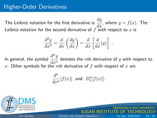 Higher-Order Derivatives
.
DMS
Department of
MATHEMATICS
and STATISTICS
1
MINDANAO STATE UNIVERSITY
ILIGAN INSTITUTE OF TECHNOLOGY
The Leibniz notation for the first derivative is
dy
dx
, where y = f(x). The
Leibniz notation for the second derivative of f with respect to x is
d2y
dx2
=
d
dx

dy
dx

=
d
dx

d
dx
(y)

.
In general, the symbol
dny
dxn
denotes the nth derivative of y with respect to
x. Other symbols for the nth derivative of f with respect of x are
dn
dxn
[f(x)] and Dn
x[f(x)].
J.V. Benitez Calculus with Analytic Geometry I 1st Sem, 2018-2019 15 / 39
 