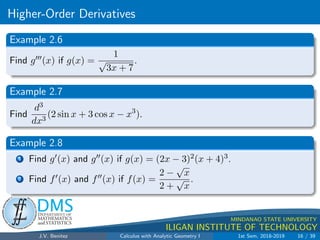 Higher-Order Derivatives
.
DMS
Department of
MATHEMATICS
and STATISTICS
1
MINDANAO STATE UNIVERSITY
ILIGAN INSTITUTE OF TECHNOLOGY
Example 2.6
Find g000(x) if g(x) =
1
√
3x + 7
.
Example 2.7
Find
d3
dx3
(2 sin x + 3 cos x − x3
).
Example 2.8
1 Find g0(x) and g00(x) if g(x) = (2x − 3)2(x + 4)3.
2 Find f0(x) and f00(x) if f(x) =
2 −
√
x
2 +
√
x
.
J.V. Benitez Calculus with Analytic Geometry I 1st Sem, 2018-2019 16 / 39
 