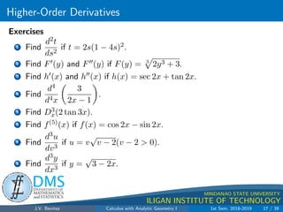 Higher-Order Derivatives
.
DMS
Department of
MATHEMATICS
and STATISTICS
1
MINDANAO STATE UNIVERSITY
ILIGAN INSTITUTE OF TECHNOLOGY
Exercises
1 Find
d2t
ds2
if t = 2s(1 − 4s)2.
2 Find F0(y) and F00(y) if F(y) = 3
p
2y3 + 3.
3 Find h0(x) and h00(x) if h(x) = sec 2x + tan 2x.
4 Find
d4
d4x

3
2x − 1

.
5 Find D3
x(2 tan 3x).
6 Find f(5)(x) if f(x) = cos 2x − sin 2x.
7 Find
d3u
dv3
if u = v
√
v − 2(v − 2  0).
8 Find
d3y
dx3
if y =
√
3 − 2x.
J.V. Benitez Calculus with Analytic Geometry I 1st Sem, 2018-2019 17 / 39
 