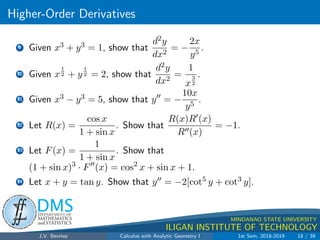 Higher-Order Derivatives
.
DMS
Department of
MATHEMATICS
and STATISTICS
1
MINDANAO STATE UNIVERSITY
ILIGAN INSTITUTE OF TECHNOLOGY
9 Given x3 + y3 = 1, show that
d2y
dx2
= −
2x
y5
.
10 Given x
1
2 + y
1
2 = 2, show that
d2y
dx2
=
1
x
3
2
.
11 Given x3 − y3 = 5, show that y00
= −
10x
y5
.
12 Let R(x) =
cos x
1 + sin x
. Show that
R(x)R0(x)
R00(x)
= −1.
13 Let F(x) =
1
1 + sin x
. Show that
(1 + sin x)3
· F00
(x) = cos2
x + sin x + 1.
14 Let x + y = tan y. Show that y00 = −2[cot5 y + cot3 y].
J.V. Benitez Calculus with Analytic Geometry I 1st Sem, 2018-2019 18 / 39
 
