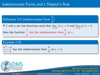 Indeterminate Forms and L’Hôpital’s Rule
.
DMS
Department of
MATHEMATICS
and STATISTICS
1
MINDANAO STATE UNIVERSITY
ILIGAN INSTITUTE OF TECHNOLOGY
Definition 2.9 (Indeterminate Form
0
0
)
If f and g are two functions such that lim
x→a
f(x) = 0 and lim
x→a
g(x) = 0,
then the function
f
g
has the indeterminate from
0
0
at a.
Example 2.10
x2 − 4
x − 2
has the indeterminate from
0
0
at a = 2.
J.V. Benitez Calculus with Analytic Geometry I 1st Sem, 2018-2019 19 / 39
 