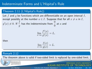 Indeterminate Forms and L’Hôpital’s Rule
.
DMS
Department of
MATHEMATICS
and STATISTICS
1
MINDANAO STATE UNIVERSITY
ILIGAN INSTITUTE OF TECHNOLOGY
Theorem 2.11 (L’Hôpital’s Rule))
Let f and g be functions which are differentiable on an open interval I,
except possibly at the number a ∈ I. Suppose that for all x 6= a in I,
g0(x) 6= 0. If
f
g
has the indeterminate from
0
0
at a and
lim
x→a
f0(x)
g0(x)
= L,
then
lim
x→a
f(x)
g(x)
= L.
Remark 2.12
The theorem above is valid if two-sided limit is replaced by one-sided limit.
J.V. Benitez Calculus with Analytic Geometry I 1st Sem, 2018-2019 20 / 39
 