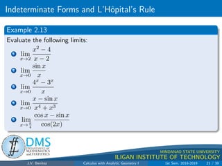 Indeterminate Forms and L’Hôpital’s Rule
.
DMS
Department of
MATHEMATICS
and STATISTICS
1
MINDANAO STATE UNIVERSITY
ILIGAN INSTITUTE OF TECHNOLOGY
Example 2.13
Evaluate the following limits:
1 lim
x→2
x2 − 4
x − 2
2 lim
x→0
sin x
x
3 lim
x→0
4x − 3x
x
4 lim
x→0
x − sin x
x4 + x3
5 lim
x→ π
4
cos x − sin x
cos(2x)
J.V. Benitez Calculus with Analytic Geometry I 1st Sem, 2018-2019 21 / 39
 