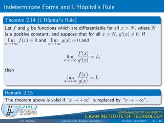 Indeterminate Forms and L’Hôpital’s Rule
.
DMS
Department of
MATHEMATICS
and STATISTICS
1
MINDANAO STATE UNIVERSITY
ILIGAN INSTITUTE OF TECHNOLOGY
Theorem 2.14 (L’Hôpital’s Rule)
Let f and g be functions which are differentiable for all x  N, where N
is a positive constant, and suppose that for all x  N, g0(x) 6= 0. If
lim
x→+∞
f(x) = 0 and lim
x→+∞
g(x) = 0 and
lim
x→+∞
f0(x)
g0(x)
= L,
then
lim
x→+∞
f(x)
g(x)
= L.
Remark 2.15
The theorem above is valid if “x → +∞” is replaced by “x → −∞”.
J.V. Benitez Calculus with Analytic Geometry I 1st Sem, 2018-2019 22 / 39
 