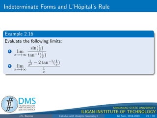 Indeterminate Forms and L’Hôpital’s Rule
.
DMS
Department of
MATHEMATICS
and STATISTICS
1
MINDANAO STATE UNIVERSITY
ILIGAN INSTITUTE OF TECHNOLOGY
Example 2.16
Evaluate the following limits:
1 lim
x→+∞
sin(1
x )
tan−1(1
x )
2 lim
x→+∞
1
x2 − 2 tan−1(1
x )
1
x
J.V. Benitez Calculus with Analytic Geometry I 1st Sem, 2018-2019 23 / 39
 