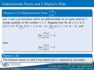 Indeterminate Forms and L’Hôpital’s Rule
.
DMS
Department of
MATHEMATICS
and STATISTICS
1
MINDANAO STATE UNIVERSITY
ILIGAN INSTITUTE OF TECHNOLOGY
Theorem 2.17 (Indeterminate Form
±∞
±∞
)
Let f and g be functions which are differentiable on an open interval I,
except possibly at the number a ∈ I. Suppose that for all x 6= a in I,
g0(x) 6= 0. If lim
x→a
f(x) = +∞ or −∞, lim
x→a
g(x) = +∞ or −∞, and
lim
x→a
f0(x)
g0(x)
= L,
then
lim
x→a
f(x)
g(x)
= L.
Remark 2.18
The theorem above is valid if two-sided limit is replaced by one-sided.
J.V. Benitez Calculus with Analytic Geometry I 1st Sem, 2018-2019 24 / 39
 