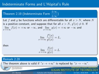 Indeterminate Forms and L’Hôpital’s Rule
.
DMS
Department of
MATHEMATICS
and STATISTICS
1
MINDANAO STATE UNIVERSITY
ILIGAN INSTITUTE OF TECHNOLOGY
Theorem 2.19 (Indeterminate Form
±∞
±∞
)
Let f and g be functions which are differentiable for all x  N, where N
is a positive constant, and suppose that for all x  N, g0(x) 6= 0. If
lim
x→+∞
f(x) = +∞ or −∞, and lim
x→+∞
g(x) = +∞ or −∞ and
lim
x→+∞
f0(x)
g0(x)
= L,
then
lim
x→+∞
f(x)
g(x)
= L.
Remark 2.20
The theorem above is valid if “x → +∞” is replaced by “x → −∞”.
J.V. Benitez Calculus with Analytic Geometry I 1st Sem, 2018-2019 25 / 39
 