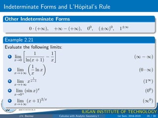 Indeterminate Forms and L’Hôpital’s Rule
.
DMS
Department of
MATHEMATICS
and STATISTICS
1
MINDANAO STATE UNIVERSITY
ILIGAN INSTITUTE OF TECHNOLOGY
Other Indeterminate Forms
0 · (+∞), +∞ − (+∞), 00
, (±∞)0
, 1±∞
Example 2.21
Evaluate the following limits:
1 lim
x→0

1
ln(x + 1)
−
1
x

(∞ − ∞)
2 lim
x→+∞

1
x
ln x

(0 · ∞)
3 lim
x→+∞
x
1
x−1 (1∞)
4 lim
x→0+
(sin x)x
(00)
5 lim
x→+∞
(x + 1)2/x
(∞0)
J.V. Benitez Calculus with Analytic Geometry I 1st Sem, 2018-2019 26 / 39
 