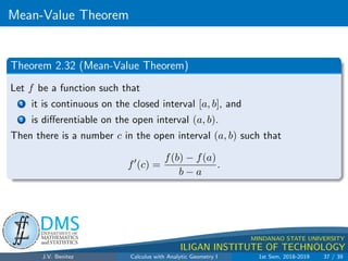 Increasing/Decreasing Fncs.  the First Derivative Test
.
DMS
Department of
MATHEMATICS
and STATISTICS
1
MINDANAO STATE UNIVERSITY
ILIGAN INSTITUTE OF TECHNOLOGY
Theorem 2.23
Let the function f be continuous on the closed interval [a, b] and
differentiable on the open interval (a, b).
1 If f0(x)  0 for all x in (a, b), then f is increasing on [a, b].
2 If f0(x)  0 for all x in (a, b), then f is decreasing on [a, b].
J.V. Benitez Calculus with Analytic Geometry I 1st Sem, 2018-2019 29 / 39
 