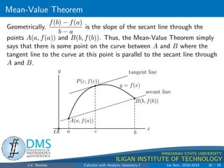 Increasing/Decreasing Fncs.  the First Derivative Test
.
DMS
Department of
MATHEMATICS
and STATISTICS
1
MINDANAO STATE UNIVERSITY
ILIGAN INSTITUTE OF TECHNOLOGY
Theorem 2.24 (First Derivative Test for Relative Extrema)
Let the function f be continuous at all points of the open interval (a, b)
containing the number x0, and suppose that f0 exists at each point of
(a, b), except possibly at x0.
1 If f is increasing (f0(x)  0) on some open interval to the left of x0
with x0 as endpoint of this interval, and if f is decreasing (f0(x)  0)
on some open interval to the right of x0 with x0 as endpoint, then f
has a relative maximum value at x0.
2 If f is decreasing (f0(x)  0) on some open interval to the left of x0
with x0 as endpoint, and if f is increasing (f0(x)  0) on some open
interval to the right of x0 with x0 as endpoint of this interval, then f
has a relative minimum value at x0.
J.V. Benitez Calculus with Analytic Geometry I 1st Sem, 2018-2019 30 / 39
 