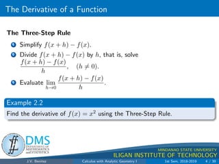 The Derivative of a Function
.
DMS
Department of
MATHEMATICS
and STATISTICS
1
MINDANAO STATE UNIVERSITY
ILIGAN INSTITUTE OF TECHNOLOGY
The Three-Step Rule
1 Simplify f(x + h) − f(x).
2 Divide f(x + h) − f(x) by h, that is, solve
f(x + h) − f(x)
h
, (h 6= 0).
3 Evaluate lim
h→0
f(x + h) − f(x)
h
.
Example 2.2
Find the derivative of f(x) = x2 using the Three-Step Rule.
J.V. Benitez Calculus with Analytic Geometry I 1st Sem, 2018-2019 4 / 39
 