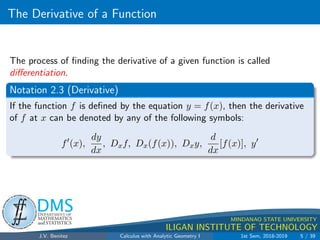 The Derivative of a Function
.
DMS
Department of
MATHEMATICS
and STATISTICS
1
MINDANAO STATE UNIVERSITY
ILIGAN INSTITUTE OF TECHNOLOGY
The process of finding the derivative of a given function is called
differentiation.
Notation 2.3 (Derivative)
If the function f is defined by the equation y = f(x), then the derivative
of f at x can be denoted by any of the following symbols:
f0
(x),
dy
dx
, Dxf, Dx(f(x)), Dxy,
d
dx
[f(x)], y0
J.V. Benitez Calculus with Analytic Geometry I 1st Sem, 2018-2019 5 / 39
 