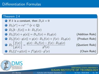 Differentiation Formulas
.
DMS
Department of
MATHEMATICS
and STATISTICS
1
MINDANAO STATE UNIVERSITY
ILIGAN INSTITUTE OF TECHNOLOGY
Theorem 2.4
1 If k is a constant, then Dxk = 0
2 Dx[xr] = rxr−1 (r ∈ Q)
3 Dx[k · f(x)] = k · Dxf(x)
4 Dx[f(x) + g(x)] = Dxf(x) + Dxg(x) (Addition Rule)
5 Dx[f(x) · g(x)] = g(x) · Dxf(x) + f(x) · Dxg(x) (Product Rule)
6 Dx

f(x)
g(x)

=
g(x) · Dxf(x) − f(x) · Dxg(x)
g2(x)
(Quotient Rule)
7 Dx[(f ◦ g)(x)] = f0
(g(x)) · g0
(x) (Chain Rule)
J.V. Benitez Calculus with Analytic Geometry I 1st Sem, 2018-2019 6 / 39
 