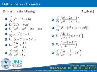 Differentiation Formulas
.
DMS
Department of
MATHEMATICS
and STATISTICS
1
MINDANAO STATE UNIVERSITY
ILIGAN INSTITUTE OF TECHNOLOGY
Differentiate the following: (Algebraic)
1
d
dx
(x3
− 12x + 5)
2 Dx(2
√
x +
√
2x)
3 Dx(5x4
− 5x3
+ 30x + 15)
4
d
dx
(2x
3
p
2x3 + 4)
5 Dx((x + 2)(x − 5)−1
)
6 Dx

5
x3
+
1
x

7
d
dx

x3 − 8
x3 + 8

8
d
dx

x2 + 2x + 1
x2 − 2x + 1

9
d
dx
(x2
+ [x3
+ (x4
+ x)2
]3
)
10 Dx

2x + 1
x + 5
(3x − 1)

11 Dx

x
√
3 + 2x
4x − 1

12
d
dx

3
x4
−
5
x
− 7x2

J.V. Benitez Calculus with Analytic Geometry I 1st Sem, 2018-2019 8 / 39
 