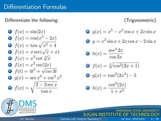 Differentiation Formulas
.
DMS
Department of
MATHEMATICS
and STATISTICS
1
MINDANAO STATE UNIVERSITY
ILIGAN INSTITUTE OF TECHNOLOGY
Differentiate the following: (Trigonometric)
1 f(x) = sin(2x)
2 f(x) = cos(x3
− 2x)
3 f(x) = tan
p
x2 + 4
4 f(x) = x sec(
√
x + x)
5 f(x) = x3
cot 3
√
x
6 f(x) = x2
csc(2x)
7 f(t) = 4t5
+
√
csc 3t
8 g(x) = sec x2
+ csc2
x2
9 f(x) =
r
2 − 3 sec x
tan x
10 g(x) = x3
− x2
cos x + 2x sin x
11 y = x2
sin x + 2x cos x − 2 sin x
12 h(x) =
sec4 2x
cos 2x
13 f(x) = 3
p
cos2(2x + 1)
14 g(x) = tan2
(2x3
) − 5
15 h(x) =
cot2(2x)
1 + x2
J.V. Benitez Calculus with Analytic Geometry I 1st Sem, 2018-2019 9 / 39
 