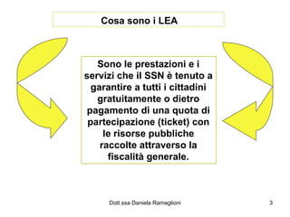 Cosa sono i LEA Sono le prestazioni e i servizi che il SSN è tenuto a garantire a tutti i cittadini gratuitamente o dietro pagamento di una quota di partecipazione (ticket) con le risorse pubbliche raccolte attraverso la fiscalità generale. 