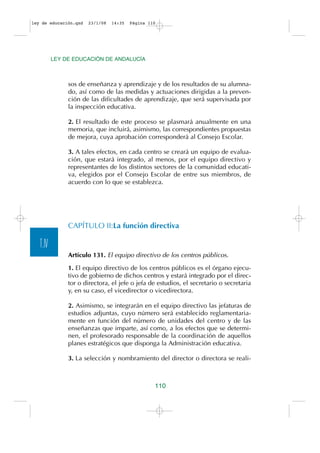 ley de educación.qxd   23/1/08   14:35   Página 110




          LEY DE EDUCACIÓN DE ANDALUCÍA



               sos de enseñanza y aprendizaje y de los resultados de su alumna-
               do, así como de las medidas y actuaciones dirigidas a la preven-
               ción de las dificultades de aprendizaje, que será supervisada por
               la inspección educativa.

               2. El resultado de este proceso se plasmará anualmente en una
               memoria, que incluirá, asimismo, las correspondientes propuestas
               de mejora, cuya aprobación corresponderá al Consejo Escolar.

               3. A tales efectos, en cada centro se creará un equipo de evalua-
               ción, que estará integrado, al menos, por el equipo directivo y
               representantes de los distintos sectores de la comunidad educati-
               va, elegidos por el Consejo Escolar de entre sus miembros, de
               acuerdo con lo que se establezca.




               CAPÍTULO II:La función directiva

   T.IV
               Artículo 131. El equipo directivo de los centros públicos.

               1. El equipo directivo de los centros públicos es el órgano ejecu-
               tivo de gobierno de dichos centros y estará integrado por el direc-
               tor o directora, el jefe o jefa de estudios, el secretario o secretaria
               y, en su caso, el vicedirector o vicedirectora.

               2. Asimismo, se integrarán en el equipo directivo las jefaturas de
               estudios adjuntas, cuyo número será establecido reglamentaria-
               mente en función del número de unidades del centro y de las
               enseñanzas que imparte, así como, a los efectos que se determi-
               nen, el profesorado responsable de la coordinación de aquellos
               planes estratégicos que disponga la Administración educativa.

               3. La selección y nombramiento del director o directora se reali-



                                                  110
 