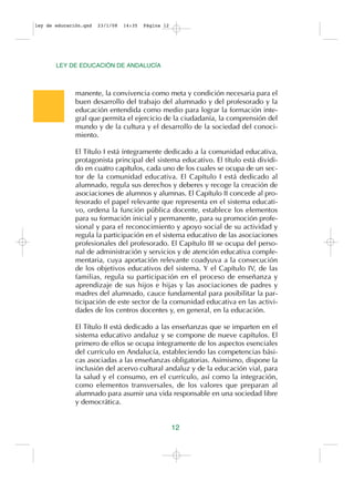 ley de educación.qxd   23/1/08   14:35   Página 12




       LEY DE EDUCACIÓN DE ANDALUCÍA



              manente, la convivencia como meta y condición necesaria para el
              buen desarrollo del trabajo del alumnado y del profesorado y la
              educación entendida como medio para lograr la formación inte-
              gral que permita el ejercicio de la ciudadanía, la comprensión del
              mundo y de la cultura y el desarrollo de la sociedad del conoci-
              miento.

              El Título I está íntegramente dedicado a la comunidad educativa,
              protagonista principal del sistema educativo. El título está dividi-
              do en cuatro capítulos, cada uno de los cuales se ocupa de un sec-
              tor de la comunidad educativa. El Capítulo I está dedicado al
              alumnado, regula sus derechos y deberes y recoge la creación de
              asociaciones de alumnos y alumnas. El Capítulo II concede al pro-
              fesorado el papel relevante que representa en el sistema educati-
              vo, ordena la función pública docente, establece los elementos
              para su formación inicial y permanente, para su promoción profe-
              sional y para el reconocimiento y apoyo social de su actividad y
              regula la participación en el sistema educativo de las asociaciones
              profesionales del profesorado. El Capítulo III se ocupa del perso-
              nal de administración y servicios y de atención educativa comple-
              mentaria, cuya aportación relevante coadyuva a la consecución
              de los objetivos educativos del sistema. Y el Capítulo IV, de las
              familias, regula su participación en el proceso de enseñanza y
              aprendizaje de sus hijos e hijas y las asociaciones de padres y
              madres del alumnado, cauce fundamental para posibilitar la par-
              ticipación de este sector de la comunidad educativa en las activi-
              dades de los centros docentes y, en general, en la educación.

              El Título II está dedicado a las enseñanzas que se imparten en el
              sistema educativo andaluz y se compone de nueve capítulos. El
              primero de ellos se ocupa íntegramente de los aspectos esenciales
              del currículo en Andalucía, estableciendo las competencias bási-
              cas asociadas a las enseñanzas obligatorias. Asimismo, dispone la
              inclusión del acervo cultural andaluz y de la educación vial, para
              la salud y el consumo, en el currículo, así como la integración,
              como elementos transversales, de los valores que preparan al
              alumnado para asumir una vida responsable en una sociedad libre
              y democrática.


                                                     12
 