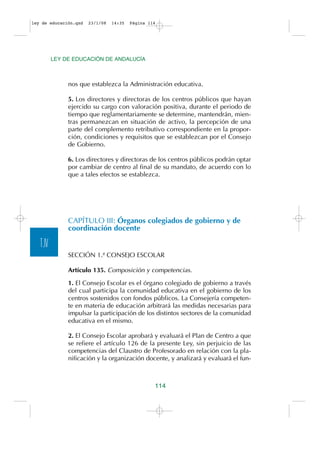 ley de educación.qxd   23/1/08   14:35   Página 114




          LEY DE EDUCACIÓN DE ANDALUCÍA



               nos que establezca la Administración educativa.

               5. Los directores y directoras de los centros públicos que hayan
               ejercido su cargo con valoración positiva, durante el periodo de
               tiempo que reglamentariamente se determine, mantendrán, mien-
               tras permanezcan en situación de activo, la percepción de una
               parte del complemento retributivo correspondiente en la propor-
               ción, condiciones y requisitos que se establezcan por el Consejo
               de Gobierno.

               6. Los directores y directoras de los centros públicos podrán optar
               por cambiar de centro al final de su mandato, de acuerdo con lo
               que a tales efectos se establezca.




               CAPÍTULO III: Órganos colegiados de gobierno y de
               coordinación docente

   T.IV
               SECCIÓN 1.ª CONSEJO ESCOLAR

               Artículo 135. Composición y competencias.

               1. El Consejo Escolar es el órgano colegiado de gobierno a través
               del cual participa la comunidad educativa en el gobierno de los
               centros sostenidos con fondos públicos. La Consejería competen-
               te en materia de educación arbitrará las medidas necesarias para
               impulsar la participación de los distintos sectores de la comunidad
               educativa en el mismo.

               2. El Consejo Escolar aprobará y evaluará el Plan de Centro a que
               se refiere el artículo 126 de la presente Ley, sin perjuicio de las
               competencias del Claustro de Profesorado en relación con la pla-
               nificación y la organización docente, y analizará y evaluará el fun-



                                                  114
 