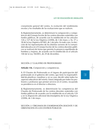 ley de educación.qxd   23/1/08   14:35   Página 115




                                                            LEY DE EDUCACIÓN DE ANDALUCÍA



              cionamiento general del centro, la evolución del rendimiento
              escolar y los resultados de las evaluaciones que se realicen.

              3. Reglamentariamente, se determinará la composición y compe-
              tencias del Consejo Escolar de los centros docentes sostenidos con
              fondos públicos, de acuerdo con lo establecido en los artículos
              126 y 127 de la Ley Orgánica 2/2006, de 3 de mayo, y 56, 57 y
              58 de la Ley Orgánica 8/1985, de 3 de julio. En todo caso, la elec-
              ción de los representantes de los distintos sectores de la comuni-
              dad educativa en el Consejo Escolar de los centros docentes públi-
              cos se realizará de forma que permita la presencia equilibrada de
              hombres y mujeres, de acuerdo con lo establecido en el artículo
              140 de la Ley 18/2003, de 29 de diciembre.



              SECCIÓN 2.ª CLAUSTRO DE PROFESORADO

              Artículo 136. Composición y competencias.

              1. El Claustro de Profesorado es el órgano de participación del
              profesorado en el gobierno del centro, que tiene la responsabili-             T.IV
              dad de planificar, coordinar y, en su caso, decidir sobre todos los
              aspectos educativos del mismo. Estará integrado por todos los pro-
              fesores y profesoras que prestan servicio en el centro, recayendo
              su presidencia en el director o directora.

              2. Reglamentariamente, se determinarán las competencias del
              Claustro de Profesorado de los centros docentes sostenidos con
              fondos públicos de acuerdo con lo establecido en el artículo 129
              y en la disposición adicional decimoséptima de la Ley Orgánica
              2/2006, de 3 de mayo.


              SECCIÓN 3.ª ÓRGANOS DE COORDINACIÓN DOCENTE Y DE
              ORIENTACIÓN EN LOS CENTROS PÚBLICOS




                                                      115
 