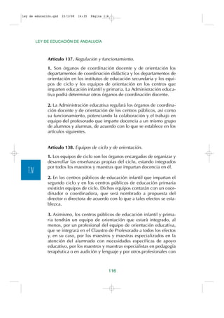 ley de educación.qxd   23/1/08   14:35   Página 116




          LEY DE EDUCACIÓN DE ANDALUCÍA



               Artículo 137. Regulación y funcionamiento.

               1. Son órganos de coordinación docente y de orientación los
               departamentos de coordinación didáctica y los departamentos de
               orientación en los institutos de educación secundaria y los equi-
               pos de ciclo y los equipos de orientación en los centros que
               imparten educación infantil y primaria. La Administración educa-
               tiva podrá determinar otros órganos de coordinación docente.

               2. La Administración educativa regulará los órganos de coordina-
               ción docente y de orientación de los centros públicos, así como
               su funcionamiento, potenciando la colaboración y el trabajo en
               equipo del profesorado que imparte docencia a un mismo grupo
               de alumnos y alumnas, de acuerdo con lo que se establece en los
               artículos siguientes.


               Artículo 138. Equipos de ciclo y de orientación.

               1. Los equipos de ciclo son los órganos encargados de organizar y
               desarrollar las enseñanzas propias del ciclo, estando integrados
               por todos los maestros y maestras que impartan docencia en él.
   T.IV
               2. En los centros públicos de educación infantil que impartan el
               segundo ciclo y en los centros públicos de educación primaria
               existirán equipos de ciclo. Dichos equipos contarán con un coor-
               dinador o coordinadora, que será nombrado a propuesta del
               director o directora de acuerdo con lo que a tales efectos se esta-
               blezca.

               3. Asimismo, los centros públicos de educación infantil y prima-
               ria tendrán un equipo de orientación que estará integrado, al
               menos, por un profesional del equipo de orientación educativa,
               que se integrará en el Claustro de Profesorado a todos los efectos
               y, en su caso, por los maestros y maestras especializados en la
               atención del alumnado con necesidades específicas de apoyo
               educativo, por los maestros y maestras especialistas en pedagogía
               terapéutica o en audición y lenguaje y por otros profesionales con



                                                  116
 