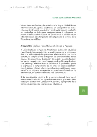 ley de educación.qxd   23/1/08   14:35   Página 135




                                                            LEY DE EDUCACIÓN DE ANDALUCÍA



              instituciones evaluadas y la objetividad e imparcialidad de sus
              intervenciones, la Agencia establecerá un código ético de actua-
              ción, que tendrá carácter público y contemplará como condición
              necesaria el procedimiento de incorporación de la opinión de las
              personas o unidades evaluadas, sin perjuicio de lo establecido en
              esta materia con carácter general para el personal al servicio de la
              Administración pública.


              Artículo 168. Estatutos y constitución efectiva de la Agencia.

              1. Los estatutos de la Agencia Andaluza de Evaluación Educativa
              especificarán las competencias y funciones que se le encomien-
              dan, con indicación de las potestades administrativas que puede
              ejercitar, la composición y el régimen de funcionamiento de sus
              órganos de gobierno, de dirección y de carácter técnico, la distri-
              bución de competencias entre los órganos de gobierno y de direc-
              ción y el rango administrativo de los mismos, el patrimonio que se
              le asigna para el cumplimiento de sus fines, los recursos económi-
              cos, el régimen relativo a los recursos humanos, patrimonio y con-
              tratación, el régimen presupuestario, económico-financiero, de
              intervención, de control financiero y de contabilidad.

              2. La constitución efectiva de la Agencia tendrá lugar en el
              momento de la entrada en vigor de sus estatutos, que serán apro-
              bados por decreto del Consejo de Gobierno, a propuesta de la
              Consejería competente en materia de educación.


                                                                                            T.VI




                                                      135
 