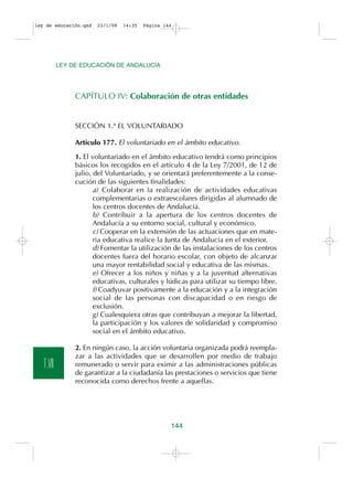 ley de educación.qxd   23/1/08   14:35   Página 144




           LEY DE EDUCACIÓN DE ANDALUCÍA




                CAPÍTULO IV: Colaboración de otras entidades


                SECCIÓN 1.ª EL VOLUNTARIADO

                Artículo 177. El voluntariado en el ámbito educativo.

                1. El voluntariado en el ámbito educativo tendrá como principios
                básicos los recogidos en el artículo 4 de la Ley 7/2001, de 12 de
                julio, del Voluntariado, y se orientará preferentemente a la conse-
                cución de las siguientes finalidades:
                       a) Colaborar en la realización de actividades educativas
                       complementarias o extraescolares dirigidas al alumnado de
                       los centros docentes de Andalucía.
                       b) Contribuir a la apertura de los centros docentes de
                       Andalucía a su entorno social, cultural y económico.
                       c) Cooperar en la extensión de las actuaciones que en mate-
                       ria educativa realice la Junta de Andalucía en el exterior.
                       d) Fomentar la utilización de las instalaciones de los centros
                       docentes fuera del horario escolar, con objeto de alcanzar
                       una mayor rentabilidad social y educativa de las mismas.
                       e) Ofrecer a los niños y niñas y a la juventud alternativas
                       educativas, culturales y lúdicas para utilizar su tiempo libre.
                       f) Coadyuvar positivamente a la educación y a la integración
                       social de las personas con discapacidad o en riesgo de
                       exclusión.
                       g) Cualesquiera otras que contribuyan a mejorar la libertad,
                       la participación y los valores de solidaridad y compromiso
                       social en el ámbito educativo.

                2. En ningún caso, la acción voluntaria organizada podrá reempla-
                zar a las actividades que se desarrollen por medio de trabajo
   T.VII        remunerado o servir para eximir a las administraciones públicas
                de garantizar a la ciudadanía las prestaciones o servicios que tiene
                reconocida como derechos frente a aquellas.




                                                  144
 