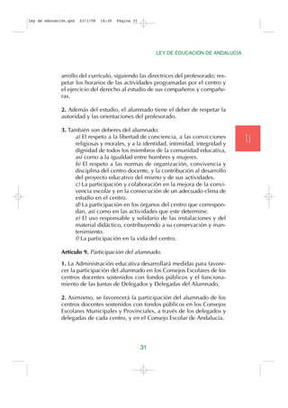 ley de educación.qxd   23/1/08   14:35   Página 31




                                                          LEY DE EDUCACIÓN DE ANDALUCÍA



              arrollo del currículo, siguiendo las directrices del profesorado; res-
              petar los horarios de las actividades programadas por el centro y
              el ejercicio del derecho al estudio de sus compañeros y compañe-
              ras.

              2. Además del estudio, el alumnado tiene el deber de respetar la
              autoridad y las orientaciones del profesorado.

              3. También son deberes del alumnado:
                   a) El respeto a la libertad de conciencia, a las convicciones
                   religiosas y morales, y a la identidad, intimidad, integridad y
                                                                                          T.I
                   dignidad de todos los miembros de la comunidad educativa,
                   así como a la igualdad entre hombres y mujeres.
                   b) El respeto a las normas de organización, convivencia y
                   disciplina del centro docente, y la contribución al desarrollo
                   del proyecto educativo del mismo y de sus actividades.
                   c) La participación y colaboración en la mejora de la convi-
                   vencia escolar y en la consecución de un adecuado clima de
                   estudio en el centro.
                   d) La participación en los órganos del centro que correspon-
                   dan, así como en las actividades que este determine.
                   e) El uso responsable y solidario de las instalaciones y del
                   material didáctico, contribuyendo a su conservación y man-
                   tenimiento.
                   f) La participación en la vida del centro.

              Artículo 9. Participación del alumnado.

              1. La Administración educativa desarrollará medidas para favore-
              cer la participación del alumnado en los Consejos Escolares de los
              centros docentes sostenidos con fondos públicos y el funciona-
              miento de las Juntas de Delegados y Delegadas del Alumnado.

              2. Asimismo, se favorecerá la participación del alumnado de los
              centros docentes sostenidos con fondos públicos en los Consejos
              Escolares Municipales y Provinciales, a través de los delegados y
              delegadas de cada centro, y en el Consejo Escolar de Andalucía.




                                                     31
 