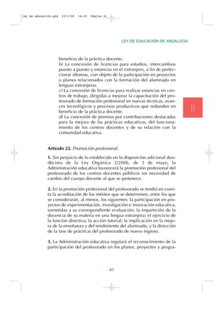 ley de educación.qxd    23/1/08   14:35   Página 41




                                                           LEY DE EDUCACIÓN DE ANDALUCÍA



                       beneficio de la práctica docente.
                       b) La concesión de licencias para estudios, intercambios
                       puesto a puesto y estancias en el extranjero, a fin de perfec-
                       cionar idiomas, con objeto de la participación en proyectos
                       o planes relacionados con la formación del alumnado en
                       lenguas extranjeras.
                       c) La concesión de licencias para realizar estancias en cen-
                       tros de trabajo, dirigidas a mejorar la capacitación del pro-
                       fesorado de formación profesional en nuevas técnicas, avan-
                       ces tecnológicos y procesos productivos que redunden en
                       beneficio de la práctica docente.                                   T.I
                       d) La concesión de premios por contribuciones destacadas
                       para la mejora de las prácticas educativas, del funciona-
                       miento de los centros docentes y de su relación con la
                       comunidad educativa.


              Artículo 22. Promoción profesional.

              1. Sin perjuicio de lo establecido en la disposición adicional duo-
              décima de la Ley Orgánica 2/2006, de 3 de mayo, la
              Administración educativa favorecerá la promoción profesional del
              profesorado de los centros docentes públicos sin necesidad de
              cambio del cuerpo docente al que se pertenece.

              2. En la promoción profesional del profesorado se tendrá en cuen-
              ta la acreditación de los méritos que se determinen, entre los que
              se considerarán, al menos, los siguientes: la participación en pro-
              yectos de experimentación, investigación e innovación educativa,
              sometidas a su correspondiente evaluación; la impartición de la
              docencia de su materia en una lengua extranjera; el ejercicio de
              la función directiva; la acción tutorial; la implicación en la mejo-
              ra de la enseñanza y del rendimiento del alumnado, y la dirección
              de la fase de prácticas del profesorado de nuevo ingreso.

              3. La Administración educativa regulará el reconocimiento de la
              participación del profesorado en los planes, proyectos y progra-




                                                      41
 