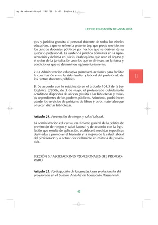 ley de educación.qxd   23/1/08   14:35   Página 43




                                                          LEY DE EDUCACIÓN DE ANDALUCÍA



              gica y jurídica gratuita al personal docente de todos los niveles
              educativos, a que se refiere la presente Ley, que preste servicios en
              los centros docentes públicos por hechos que se deriven de su
              ejercicio profesional. La asistencia jurídica consistirá en la repre-
              sentación y defensa en juicio, cualesquiera que sean el órgano y
              el orden de la jurisdicción ante los que se diriman, en la forma y
              condiciones que se determinen reglamentariamente.

              7. La Administración educativa promoverá acciones para facilitar
              la conciliación entre la vida familiar y laboral del profesorado de
              los centros docentes públicos.
                                                                                          T.I
              8. De acuerdo con lo establecido en el artículo 104.3 de la Ley
              Orgánica 2/2006, de 3 de mayo, el profesorado debidamente
              acreditado dispondrá de acceso gratuito a las bibliotecas y muse-
              os dependientes de los poderes públicos. Asimismo, podrá hacer
              uso de los servicios de préstamo de libros y otros materiales que
              ofrezcan dichas bibliotecas.


              Artículo 24. Prevención de riesgos y salud laboral.

              La Administración educativa, en el marco general de la política de
              prevención de riesgos y salud laboral, y de acuerdo con la legis-
              lación que resulte de aplicación, establecerá medidas específicas
              destinadas a promover el bienestar y la mejora de la salud laboral
              del profesorado y a actuar decididamente en materia de preven-
              ción.



              SECCIÓN 5.ª ASOCIACIONES PROFESIONALES DEL PROFESO-
              RADO


              Artículo 25. Participación de las asociaciones profesionales del
              profesorado en el Sistema Andaluz de Formación Permanente.




                                                     43
 