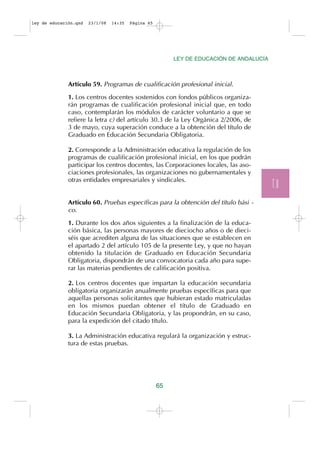 ley de educación.qxd   23/1/08   14:35   Página 65




                                                          LEY DE EDUCACIÓN DE ANDALUCÍA



              Artículo 59. Programas de cualificación profesional inicial.

              1. Los centros docentes sostenidos con fondos públicos organiza-
              rán programas de cualificación profesional inicial que, en todo
              caso, contemplarán los módulos de carácter voluntario a que se
              refiere la letra c) del artículo 30.3 de la Ley Orgánica 2/2006, de
              3 de mayo, cuya superación conduce a la obtención del título de
              Graduado en Educación Secundaria Obligatoria.

              2. Corresponde a la Administración educativa la regulación de los
              programas de cualificación profesional inicial, en los que podrán
              participar los centros docentes, las Corporaciones locales, las aso-
              ciaciones profesionales, las organizaciones no gubernamentales y
              otras entidades empresariales y sindicales.
                                                                                          T.II
              Artículo 60. Pruebas específicas para la obtención del título bási -
              co.

              1. Durante los dos años siguientes a la finalización de la educa-
              ción básica, las personas mayores de dieciocho años o de dieci-
              séis que acrediten alguna de las situaciones que se establecen en
              el apartado 2 del artículo 105 de la presente Ley, y que no hayan
              obtenido la titulación de Graduado en Educación Secundaria
              Obligatoria, dispondrán de una convocatoria cada año para supe-
              rar las materias pendientes de calificación positiva.

              2. Los centros docentes que impartan la educación secundaria
              obligatoria organizarán anualmente pruebas específicas para que
              aquellas personas solicitantes que hubieran estado matriculadas
              en los mismos puedan obtener el título de Graduado en
              Educación Secundaria Obligatoria, y las propondrán, en su caso,
              para la expedición del citado título.

              3. La Administración educativa regulará la organización y estruc-
              tura de estas pruebas.




                                                     65
 