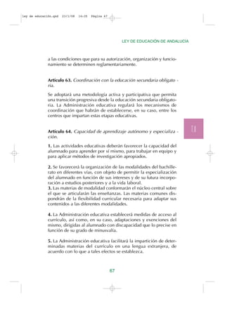 ley de educación.qxd   23/1/08   14:35   Página 67




                                                          LEY DE EDUCACIÓN DE ANDALUCÍA



              a las condiciones que para su autorización, organización y funcio-
              namiento se determinen reglamentariamente.


              Artículo 63. Coordinación con la educación secundaria obligato -
              ria.

              Se adoptará una metodología activa y participativa que permita
              una transición progresiva desde la educación secundaria obligato-
              ria. La Administración educativa regulará los mecanismos de
              coordinación que habrán de establecerse, en su caso, entre los
              centros que impartan estas etapas educativas.


              Artículo 64. Capacidad de aprendizaje autónomo y especializa -              T.II
              ción.

              1. Las actividades educativas deberán favorecer la capacidad del
              alumnado para aprender por sí mismo, para trabajar en equipo y
              para aplicar métodos de investigación apropiados.

              2. Se favorecerá la organización de las modalidades del bachille-
              rato en diferentes vías, con objeto de permitir la especialización
              del alumnado en función de sus intereses y de su futura incorpo-
              ración a estudios posteriores y a la vida laboral.
              3. Las materias de modalidad conformarán el núcleo central sobre
              el que se articularán las enseñanzas. Las materias comunes dis-
              pondrán de la flexibilidad curricular necesaria para adaptar sus
              contenidos a las diferentes modalidades.

              4. La Administración educativa establecerá medidas de acceso al
              currículo, así como, en su caso, adaptaciones y exenciones del
              mismo, dirigidas al alumnado con discapacidad que lo precise en
              función de su grado de minusvalía.

              5. La Administración educativa facilitará la impartición de deter-
              minadas materias del currículo en una lengua extranjera, de
              acuerdo con lo que a tales efectos se establezca.



                                                     67
 