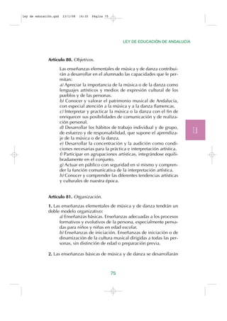 ley de educación.qxd    23/1/08   14:35   Página 75




                                                           LEY DE EDUCACIÓN DE ANDALUCÍA



              Artículo 80. Objetivos.

                       Las enseñanzas elementales de música y de danza contribui-
                       rán a desarrollar en el alumnado las capacidades que le per-
                       mitan:
                       a) Apreciar la importancia de la música o de la danza como
                       lenguajes artísticos y medios de expresión cultural de los
                       pueblos y de las personas.
                       b) Conocer y valorar el patrimonio musical de Andalucía,
                       con especial atención a la música y a la danza flamencas.
                       c) Interpretar y practicar la música o la danza con el fin de
                       enriquecer sus posibilidades de comunicación y de realiza-
                       ción personal.
                       d) Desarrollar los hábitos de trabajo individual y de grupo,
                       de esfuerzo y de responsabilidad, que supone el aprendiza-          T.II
                       je de la música o de la danza.
                       e) Desarrollar la concentración y la audición como condi-
                       ciones necesarias para la práctica e interpretación artística.
                       f) Participar en agrupaciones artísticas, integrándose equili-
                       bradamente en el conjunto.
                       g) Actuar en público con seguridad en sí mismo y compren-
                       der la función comunicativa de la interpretación artística.
                       h) Conocer y comprender las diferentes tendencias artísticas
                       y culturales de nuestra época.


              Artículo 81. Organización.

              1. Las enseñanzas elementales de música y de danza tendrán un
              doble modelo organizativo:
                    a) Enseñanzas básicas. Enseñanzas adecuadas a los procesos
                    formativos y evolutivos de la persona, especialmente pensa-
                    das para niños y niñas en edad escolar.
                    b) Enseñanzas de iniciación. Enseñanzas de iniciación o de
                    dinamización de la cultura musical dirigidas a todas las per-
                    sonas, sin distinción de edad o preparación previa.

              2. Las enseñanzas básicas de música y de danza se desarrollarán



                                                      75
 