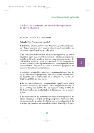 ley de educación.qxd   23/1/08   14:35   Página 95




                                                          LEY DE EDUCACIÓN DE ANDALUCÍA




              CAPÍTULO I: Alumnado con necesidades específicas
              de apoyo educativo



              SECCIÓN 1.ª ASPECTOS GENERALES

              Artículo 113. Principios de equidad.

              1. El Sistema Educativo Público de Andalucía garantizará el acce-
              so y la permanencia en el sistema educativo del alumnado con
              necesidad específica de apoyo educativo.

              2. Se considera alumnado con necesidades específicas de apoyo
              educativo aquel que presenta necesidades educativas especiales
              debidas a diferentes grados y tipos de capacidades personales de
              orden físico, psíquico, cognitivo o sensorial; el que, por proceder
              de otros países o por cualquier otro motivo, se incorpore de forma          T.III
              tardía al sistema educativo, así como el alumnado que precise de
              acciones de carácter compensatorio.

              3. Asimismo, se considera alumnado con necesidad específica de
              apoyo educativo al que presenta altas capacidades intelectuales,
              de acuerdo con lo establecido en el artículo 71.2 de la Ley
              Orgánica 2/2006, de 3 de mayo.

              4. La atención al alumnado con necesidades específicas de apoyo
              educativo se realizará de acuerdo con lo recogido en el Título II
              de la Ley Orgánica 2/2006, de 3 de mayo; en la Ley 9/1999, de
              18 de noviembre, de Solidaridad en la Educación, y en la presen-
              te Ley.

              5. La escolarización del alumnado con necesidades específicas de
              apoyo educativo se regirá por los principios de normalización,
              inclusión escolar y social, flexibilización, personalización de la
              enseñanza y coordinación interadministrativa. Con objeto de pro-




                                                     95
 