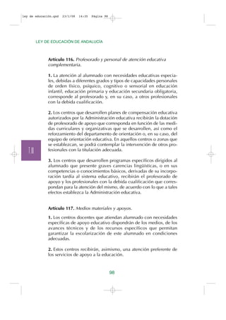 ley de educación.qxd   23/1/08   14:35   Página 98




           LEY DE EDUCACIÓN DE ANDALUCÍA



                Artículo 116. Profesorado y personal de atención educativa
                complementaria.

                1. La atención al alumnado con necesidades educativas especia-
                les, debidas a diferentes grados y tipos de capacidades personales
                de orden físico, psíquico, cognitivo o sensorial en educación
                infantil, educación primaria y educación secundaria obligatoria,
                corresponde al profesorado y, en su caso, a otros profesionales
                con la debida cualificación.

                2. Los centros que desarrollen planes de compensación educativa
                autorizados por la Administración educativa recibirán la dotación
                de profesorado de apoyo que corresponda en función de las medi-
                das curriculares y organizativas que se desarrollen, así como el
                reforzamiento del departamento de orientación o, en su caso, del
                equipo de orientación educativa. En aquellos centros o zonas que
                se establezcan, se podrá contemplar la intervención de otros pro-
   T.III        fesionales con la titulación adecuada.

                3. Los centros que desarrollen programas específicos dirigidos al
                alumnado que presente graves carencias lingüísticas, o en sus
                competencias o conocimientos básicos, derivadas de su incorpo-
                ración tardía al sistema educativo, recibirán el profesorado de
                apoyo y los profesionales con la debida cualificación que corres-
                pondan para la atención del mismo, de acuerdo con lo que a tales
                efectos establezca la Administración educativa.


                Artículo 117. Medios materiales y apoyos.

                1. Los centros docentes que atiendan alumnado con necesidades
                específicas de apoyo educativo dispondrán de los medios, de los
                avances técnicos y de los recursos específicos que permitan
                garantizar la escolarización de este alumnado en condiciones
                adecuadas.

                2. Estos centros recibirán, asimismo, una atención preferente de
                los servicios de apoyo a la educación.


                                                     98
 