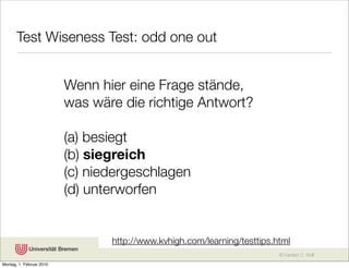 Test Wiseness Test: odd one out


                          Wenn hier eine Frage stände,
                          was wäre die richtige Antwort?

                          (a) besiegt
                          (b) siegreich
                          (c) niedergeschlagen
                          (d) unterworfen


                                 http://www.kvhigh.com/learning/testtips.html
                                                                          © Karsten D. Wolf
Montag, 1. Februar 2010
 
