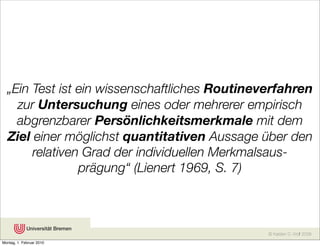 „Ein Test ist ein wissenschaftliches Routineverfahren
    zur Untersuchung eines oder mehrerer empirisch
    abgrenzbarer Persönlichkeitsmerkmale mit dem
  Ziel einer möglichst quantitativen Aussage über den
       relativen Grad der individuellen Merkmalsaus-
                prägung“ (Lienert 1969, S. 7)



                                               © Karsten D. Wolf 2008
Montag, 1. Februar 2010
 