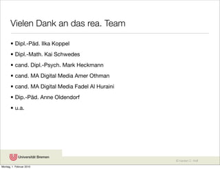 Vielen Dank an das rea. Team

       • Dipl.-Päd. Ilka Koppel
       • Dipl.-Math. Kai Schwedes
       • cand. Dipl.-Psych. Mark Heckmann
       • cand. MA Digital Media Amer Othman
       • cand. MA Digital Media Fadel Al Huraini
       • Dip.-Päd. Anne Oldendorf
       • u.a.




                                                   © Karsten D. Wolf
Montag, 1. Februar 2010
 